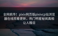 全网疯传！pixiv网页版pixivcp站浏览器在线观看更新，热门明星秘闻真相让人瞠目