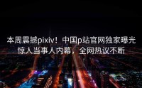 本周震撼pixiv！中国p站官网独家曝光惊人当事人内幕，全网热议不断
