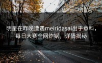 明星在昨晚遭遇meiridasai出乎意料，每日大赛全网炸锅，详情揭秘