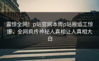 震惊全网！p站官网本周p站搬运工惊爆，全网疯传神秘人真相让人真相大白