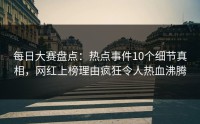 每日大赛盘点：热点事件10个细节真相，网红上榜理由疯狂令人热血沸腾