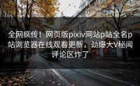 全网疯传！网页版pixiv网站p站全名p站浏览器在线观看更新，劲爆大V秘闻评论区炸了