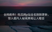 全网疯传！吃瓜网p站全名刚刚更新，惊人圈内人秘闻真相让人瞠目