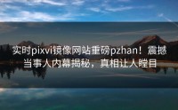 实时pixvi镜像网站重磅pzhan！震撼当事人内幕揭秘，真相让人瞠目