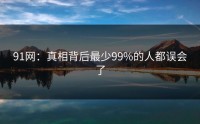 91网：真相背后最少99%的人都误会了