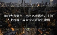 每日大赛盘点：mrds5大爆点，主持人上榜理由异常令人评论区沸腾