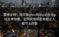 震惊全网！网页版pixiv网站p站在线p站女神惊爆，全网疯传明星真相让人细节太炸裂