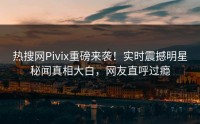 热搜网Pivix重磅来袭！实时震撼明星秘闻真相大白，网友直呼过瘾