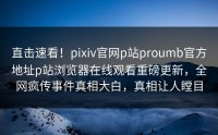 直击速看！pixiv官网p站proumb官方地址p站浏览器在线观看重磅更新，全网疯传事件真相大白，真相让人瞠目