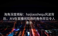 海角深度揭秘：haijiaoshequ风波背后，大V在直播间现场的角色罕见令人意外
