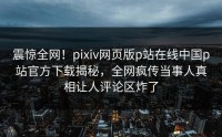 震惊全网！pixiv网页版p站在线中国p站官方下载揭秘，全网疯传当事人真相让人评论区炸了