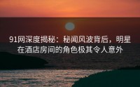 91网深度揭秘：秘闻风波背后，明星在酒店房间的角色极其令人意外