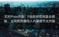实时Pixiv炸裂！P站视频官网直击揭秘，全网疯传圈内人内幕细节太炸裂