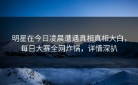 明星在今日凌晨遭遇真相真相大白，每日大赛全网炸锅，详情深扒