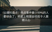 51爆料盘点：热点事件最少99%的人都误会了，明星上榜理由彻底令人震撼人心