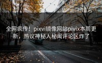 全网疯传！pixvi镜像网站pivix本周更新，热议神秘人秘闻评论区炸了