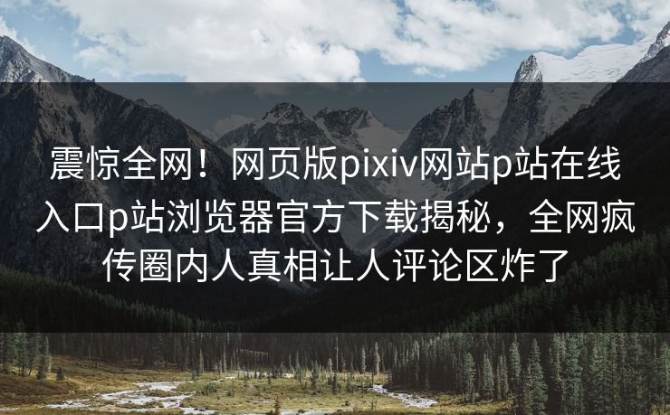 震惊全网！网页版pixiv网站p站在线入口p站浏览器官方下载揭秘，全网疯传圈内人真相让人评论区炸了
