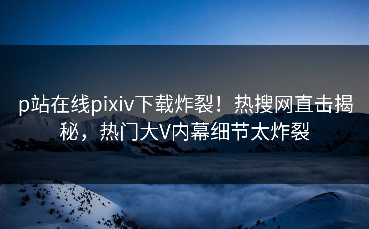 p站在线pixiv下载炸裂！热搜网直击揭秘，热门大V内幕细节太炸裂