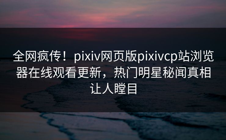 全网疯传！pixiv网页版pixivcp站浏览器在线观看更新，热门明星秘闻真相让人瞠目