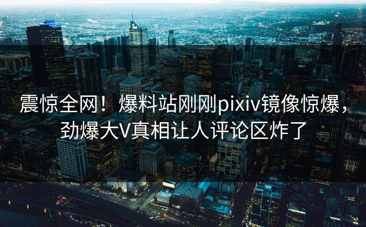 震惊全网！爆料站刚刚pixiv镜像惊爆，劲爆大V真相让人评论区炸了
