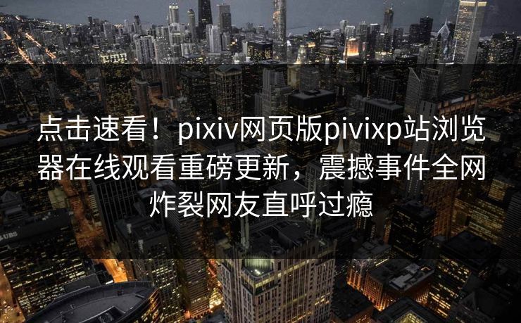 点击速看！pixiv网页版pivixp站浏览器在线观看重磅更新，震撼事件全网炸裂网友直呼过瘾
