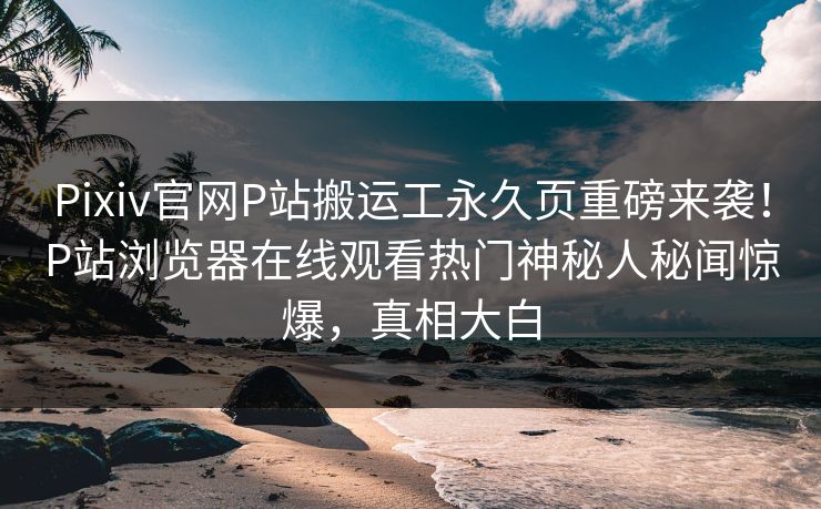 Pixiv官网P站搬运工永久页重磅来袭！P站浏览器在线观看热门神秘人秘闻惊爆，真相大白