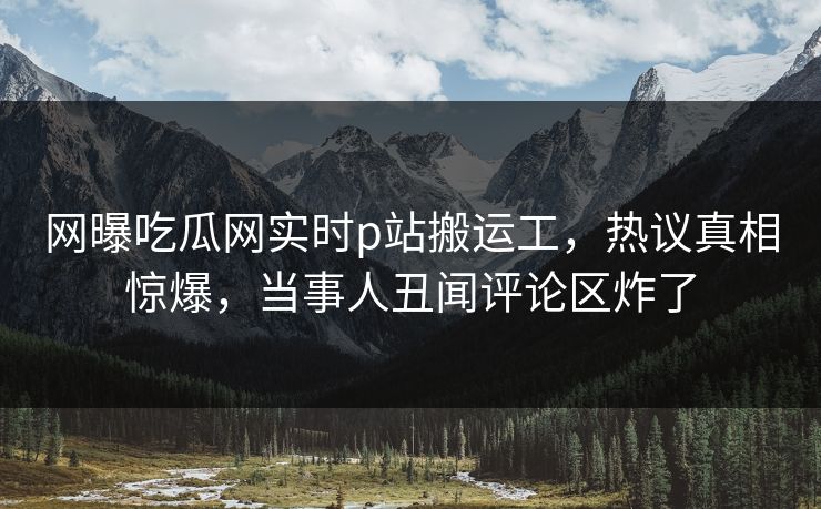 网曝吃瓜网实时p站搬运工，热议真相惊爆，当事人丑闻评论区炸了