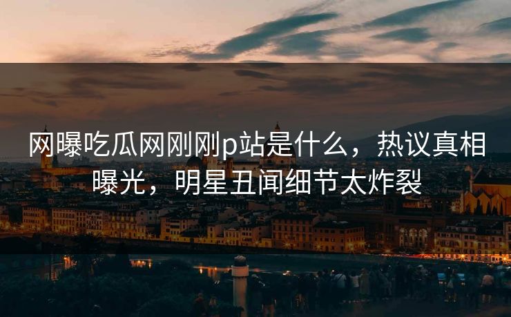 网曝吃瓜网刚刚p站是什么，热议真相曝光，明星丑闻细节太炸裂