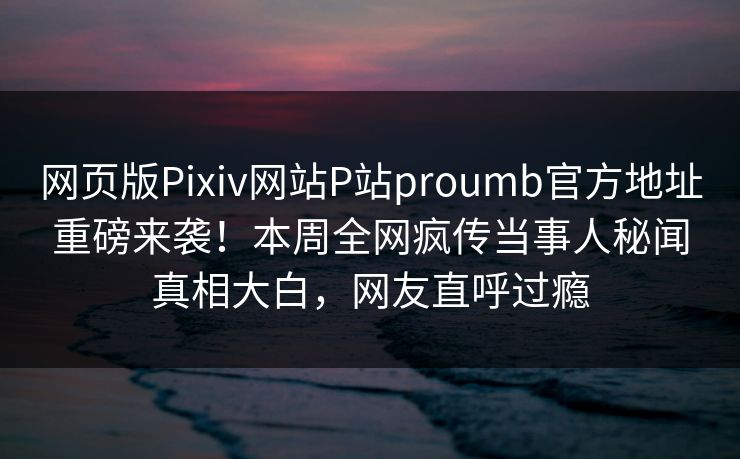 网页版Pixiv网站P站proumb官方地址重磅来袭！本周全网疯传当事人秘闻真相大白，网友直呼过瘾