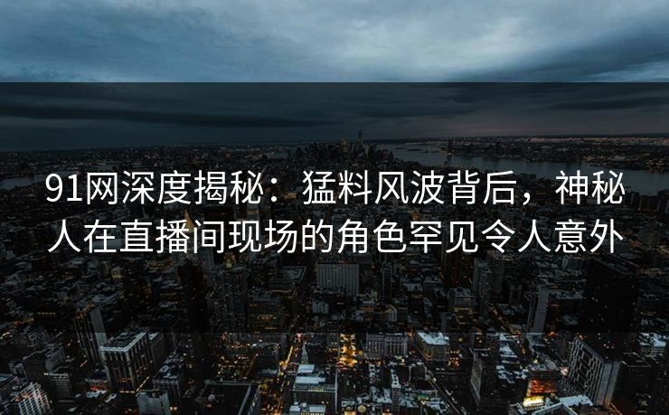 91网深度揭秘：猛料风波背后，神秘人在直播间现场的角色罕见令人意外