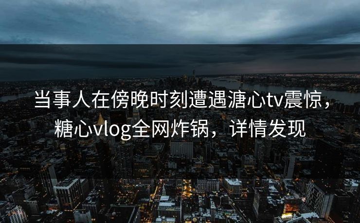 当事人在傍晚时刻遭遇溏心tv震惊,糖心vlog全网炸锅,详情发现 当事人在傍晚时刻遭遇溏心tv震惊,糖心vlog全网炸锅,详情发现
