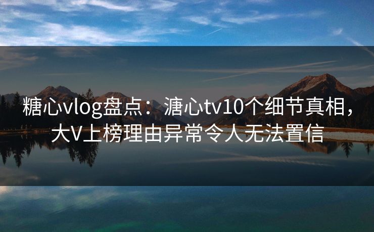 糖心vlog盘点：溏心tv10个细节真相，大V上榜理由异常令人无法置信