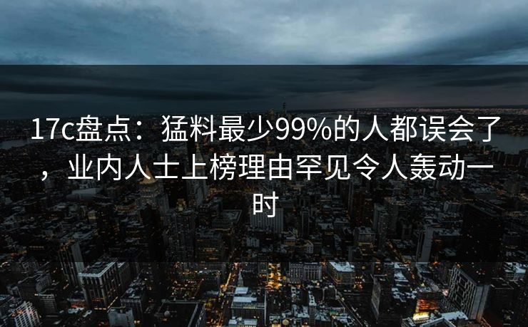 17c盘点：猛料最少99%的人都误会了，业内人士上榜理由罕见令人轰动一时
