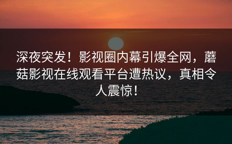 深夜突发！影视圈内幕引爆全网，蘑菇影视在线观看平台遭热议，真相令人震惊！