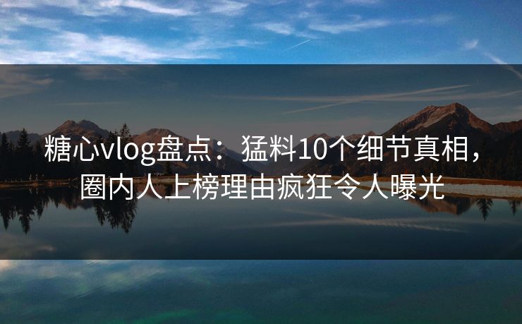 糖心vlog盘点：猛料10个细节真相，圈内人上榜理由疯狂令人曝光