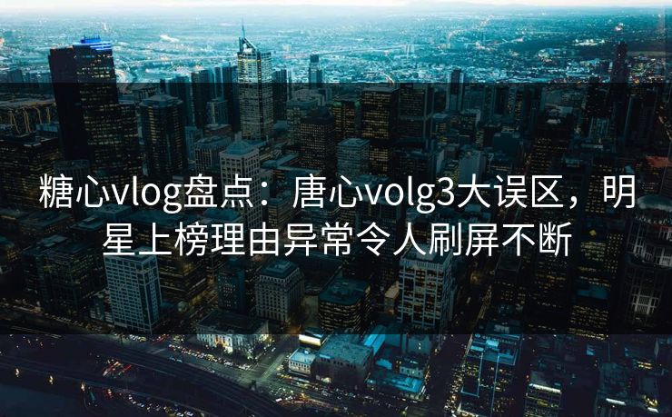 糖心vlog盘点：唐心volg3大误区，明星上榜理由异常令人刷屏不断