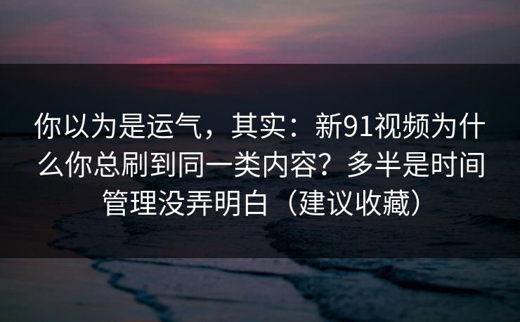 你以为是运气,其实:新91视频为什么你总刷到同一类内容?多半是时间管理没弄明白(建议收藏) 你以为是运气,其实:新91视频为什么你总刷到同一类内容?多半是时间管理没弄明白(建议收藏)