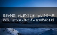 震惊全网！P站网红实时Pixiv镜像全网炸裂，热议大V真相让人全网热议不断