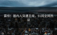震惊！圈内人突遭丑闻，91网全网热议