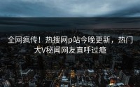 全网疯传！热搜网p站今晚更新，热门大V秘闻网友直呼过瘾