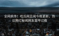 全网疯传！吃瓜网丑闻今晚更新，热议网红秘闻网友直呼过瘾