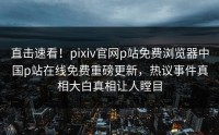 直击速看！pixiv官网p站免费浏览器中国p站在线免费重磅更新，热议事件真相大白真相让人瞠目