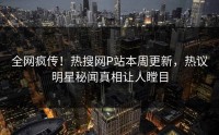 全网疯传！热搜网P站本周更新，热议明星秘闻真相让人瞠目
