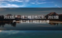 2023国产一线二线三线区别，2023国产一线二线三线区别在哪