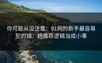 你可能从没注意：91网的新手最容易犯的错：把推荐逻辑当成小事