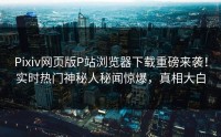 Pixiv网页版P站浏览器下载重磅来袭！实时热门神秘人秘闻惊爆，真相大白