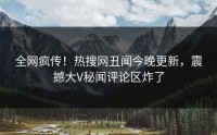 全网疯传！热搜网丑闻今晚更新，震撼大V秘闻评论区炸了