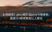 全网疯传！pixiv网页版pivix今晚更新，震撼大V秘闻真相让人瞠目