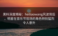 黑料深度揭秘：heiliaowang风波背后，明星在音乐节现场的角色特别猛烈令人意外