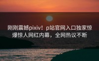 刚刚震撼pixiv！p站官网入口独家惊爆惊人网红内幕，全网热议不断